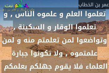 تعلموا العلم و علموه الناس , و تعلموا الوقار و السكينة , وتواضعوا لمن تعلمتم منه و لمن علمتموه , ولا تكونوا جبارة العلماء فلا يقوم جهلكم بعلمكم -عمر بن الخطاب