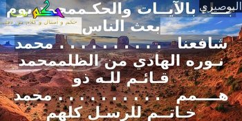 محمد أشـرف الأعـراب والعجــم    . . . . . . . . . .محمد خير من يمشي على قدممحمد باسـط المعــروف جـامعـه    . . . . . . . . . .محمد صـاحب الإحسان والكــرممحمد تــــاج رســل الله قـاطبــة   . . . . . . . . . .محمد صـادق الأقــوال والكلـــممحمد ثـابـت الميثــاق حـافــظه . . . . . . . . . .  محمد طـيب الأخلاق والشيــممحمد خُـبِـيَت بالنــــور طــينتُـهُ. . . . . . . . . .   محمد لم يـزل نــوراً من القِــدممحمد حــاكم بالعدل ذو شـرفٍ  . . . . . . . . . . محمد مـعـدن الأنعام والحكــممحمد خير خلق الله من مضــر  . . . . . . . . . . محمد خــير رسـل الله كلهـــممحمد دينــه حــق نـديــن بـــه  . . . . . . . . . .  محمد مجملاً حقاً على علــممحمد ذكــــــره روح لأنـفـسنـا  . . . . . . . . . .  محمد شكره فرض على الأمممحمد زينــة الدنيــا وبـهـجتـهـا . . . . . . . . . .  محمد كـاشف الغـمات والظلممحمـد ســـيد طـابـت مناقـبـهُ  . . . . . . . . . .  محمد صــاغه الرحـمن بالنعممحمد صـفــوة الباري وخيرتـه   . . . . . . . . . . محمد طـاهــر من سائر التهممحمد ضـاحـك للضيف مكرمه  . . . . . . . . . .  محمد جــاره والله لــم يضــممحمد طـابـت الدنيــا ببعـثتـه  . . . . . . . . . .  محمد جــاء بالآيــات والحكـممحمد يوم بعث الناس شافعنا   . . . . . . . . . . محمد نـوره الهادي من الظلممحمد قـائـم للـه ذو هــــمم   . . . . . . . . . . محمد خـاتــم للرسـل كلهم-البوصيري