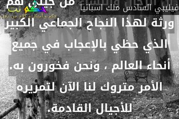 إن الرجال والنساء من جيلي هم ورثة لهذا النجاح الجماعي الكبير الذي حظي بالإعجاب في جميع أنحاء العالم ، ونحن فخورون به. الأمر متروك لنا الآن لتمريره للأجيال القادمة.-فيليبي السادس ملك اسبانيا