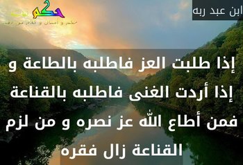 إذا طلبت العز فاطلبه بالطاعة و إذا أردت الغنى فاطلبه بالقناعة فمن أطاع الله عز نصره و من لزم القناعة زال فقره-ابن عبد ربه