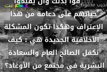 بت أعتقد أن الناس أوغاد لا خلاق لهم وأنه من الخير لهم أن يعترفوا بذلك وأن يقيموا حياتهم على دعامة من هذا الإعتراف وهكذا تكون المشكلة الأخلاقية الجديدة هي : كيف نكفل الصالح العام والسعادة البشرية في مجتمع من الأوغاد؟ -نجيب محفوظ