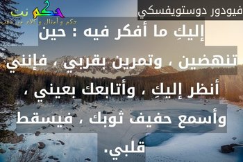 إليكِ ما أفكر فيه : حين تنهضين ، وتمرين بقربي ، فإنني أنظر إليكِ ، وأتابعك بعيني ، وأسمع حفيف ثوبك ، فيسقط قلبي. -فيودور دوستويفسكي