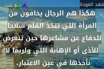 هكذا هم الرجال يخافون من المرأة التي تتخذ القلم سلاحا للدفاع عن مشاعرها حين تتعرض للأذى أو الإهانة التي ولربما لا نأخذها في عين الاعتبار. -فهد العودة