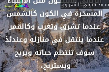 اذا اطاع الإنسان منهج الله تعالى في حركته في الفعل والترك وعاش في قالب التكليف الرباني فسيكون مثل الأشياء المسخرة في الكون كالشمس عندما تشرق وتغرب وكالقمر عندما ينتقل في منازله وعندئذ سوف تنتظم حياته ويريح ويستريح. -محمد متولي الشعراوي