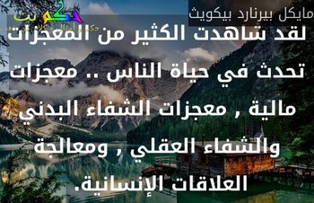 لقد شاهدت الكثير من المعجزات تحدث في حياة الناس .. معجزات مالية , معجزات الشفاء البدني والشفاء العقلي , ومعالجة العلاقات الإنسانية. -مايكل بيرنارد بيكويث