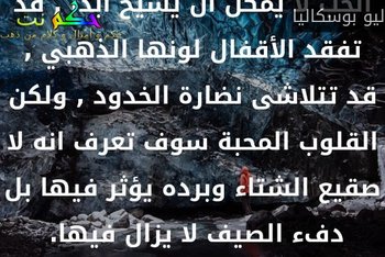 الحب لا يمكن أن يشيخ أبدا , قد تفقد الأقفال لونها الذهبي , قد تتلاشى نضارة الخدود , ولكن القلوب المحبة سوف تعرف انه لا صقيع الشتاء وبرده يؤثر فيها بل دفء الصيف لا يزال فيها. -ليو بوسكاليا