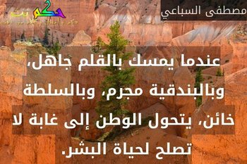عندما يمسك بالقلم جاهل، وبالبندقية مجرم، وبالسلطة خائن، يتحول الوطن إلى غابة لا تصلح لحياة البشر. -مصطفى السباعي