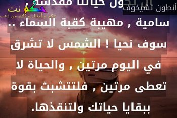إنني أريد بشدة أن أعيش , أريد أن تكون حياتنا مقدسة , سامية , مهيبة كقبة السماء .. سوف نحيا ! الشمس لا تشرق في اليوم مرتين , والحياة لا تعطى مرتين , فلتتشبث بقوة ببقايا حياتك ولتنقذها. -أنطون تشيخوف