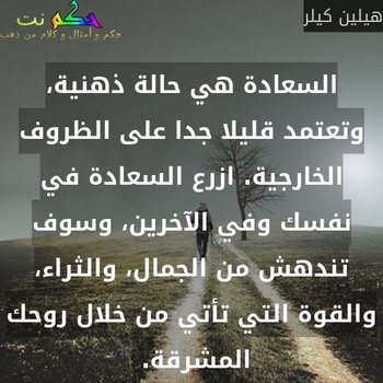 السعادة هي حالة ذهنية، وتعتمد قليلا جدا على الظروف الخارجية. ازرع السعادة في نفسك وفي الآخرين، وسوف تندهش من الجمال، والثراء، والقوة التي تأتي من خلال روحك المشرقة. -هيلين كيلر