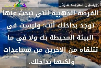 الفرصة الذهبية التي تبحث عنها توجد بداخلك أنت؛ وليست في البيئة المحيطة بك ولا في ما تتلقاه من الآخرين من مساعدات ولكنها بداخلك. -أوريسون سويت ماردن