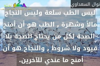ليس الطب سلعة وليس النجاح مالاً وشهرة , الطب هو أن أمنح الصحة لكل من يحتاج الصحة بلا قيود ولا شروط , والنجاح هو أن أمنح ما عندي للآخرين. -نوال السعداوي