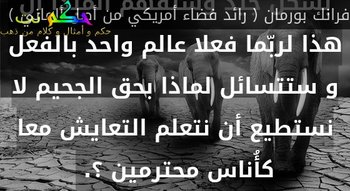 حين تصل أخيرا إلى القمر و تنظر إلى الأرض .. كل هذه الإختلافات والسمات القومية ستندمج بشكل جيد وستفهم المبدأ أن هذا لربّما فعلا عالم واحد بالفعل و ستتسائل لماذا بحق الجحيم لا نستطيع أن نتعلم التعايش معا كأُناس محترمين ؟. -فرانك بورمان ( رائد فضاء أمريكي من أصل ألماني )