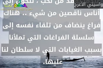 عندما نفقد من نحب ، نتحول إلى أناس ناقصين من شيء .. هناك فراغ ينضاف من تلقاء نفسه إلى سلسلة الفراغات التي تملأنا بسبب الغيابات التي لا سلطان لنا عليها. -واسيني الأعرج