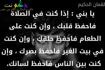 يا بني : إذا كنت في الصلاة فاحفظ قلبك ، وإن كنت على الطعام فاحفظ حلقك ، وإن كنت في بيت الغير فاحفظ بصرك ، وإن كنت بين الناس فاحفظ لسانك. -لقمان الحكيم