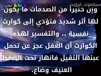 وإن كثيراً من الصدمات ما يكون لها أثر شديد فتؤدي إلى كوارث نفسية .. والتفسير لهذه الكوارث أن العقل عجز عن تحمل عبئها الثقيل فانهار تحت الضغط العنيف وضاع. -سيغموند فرويد