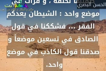 قرأت في تسعين موضعا من القرآن أن الله قدر الأرزاق و ضمنها لخلقه ، و قرأت في موضع واحد : الشيطان يعدكم الفقر ... فشككنا في قول الصادق في تسعين موضعاً و صدقنا قول الكاذب في موضع واحد. -الحسن البصري