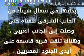 كتيبتى حاربت 19 يوما متتالية بدأتها فى شمال سيناء من الجانب الشرقى للقناة حتى وصلت إلى الجانب الغربى ، وهناك تلقت ضربة قاسمة على أيدى الجنود المصريين .-قائد كتيبة إسرائيلية