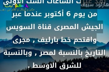 لقد غيرت الساعات الست الاولى من يوم 6 أكتوبر عندما عبر الجيش المصرى قناة السويس واقتحم خط بارليف , مجرى التاريخ بالنسبة لمصر , وبالنسبة للشرق الاوسط .-هارلود سبيف
